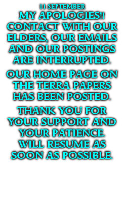 11 SEPTEMBER
MY APOLOGIES!!
CONTACT WITH OUR ELDERS, OUR EMAILS AND OUR POSTINGS ARE INTERRUPTED.

OUR HOME PAGE ON THE TERRA PAPERS HAS BEEN POSTED.

THANK YOU FOR YOUR SUPPORT AND YOUR PATIENCE.
WILL RESUME AS SOON AS POSSIBLE.

